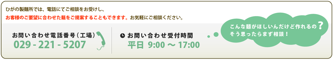 ひがの製麺所では、電話にてご相談をお受けし、
お客様のご要望に合わせた麺をご提案することもできます。お気軽にご相談ください。
お問い合わせ電話番号(工場):029 - 221 - 5207 お問い合わせ受付時間:平日 9:00〜17:00